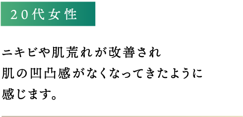 ニキビや肌荒れが改善され肌の凹凸感がなくなってきたように感じます。