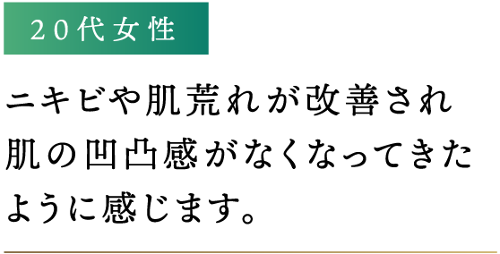 ニキビや肌荒れが改善され肌の凹凸感がなくなってきたように感じます。